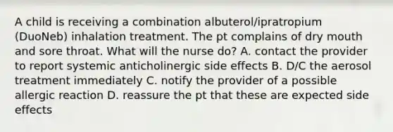 A child is receiving a combination albuterol/ipratropium (DuoNeb) inhalation treatment. The pt complains of dry mouth and sore throat. What will the nurse do? A. contact the provider to report systemic anticholinergic side effects B. D/C the aerosol treatment immediately C. notify the provider of a possible allergic reaction D. reassure the pt that these are expected side effects