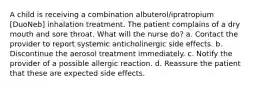 A child is receiving a combination albuterol/ipratropium [DuoNeb] inhalation treatment. The patient complains of a dry mouth and sore throat. What will the nurse do? a. Contact the provider to report systemic anticholinergic side effects. b. Discontinue the aerosol treatment immediately. c. Notify the provider of a possible allergic reaction. d. Reassure the patient that these are expected side effects.