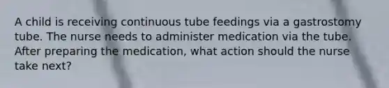 A child is receiving continuous tube feedings via a gastrostomy tube. The nurse needs to administer medication via the tube. After preparing the medication, what action should the nurse take next?