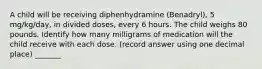 A child will be receiving diphenhydramine (Benadryl), 5 mg/kg/day, in divided doses, every 6 hours. The child weighs 80 pounds. Identify how many milligrams of medication will the child receive with each dose. (record answer using one decimal place) _______