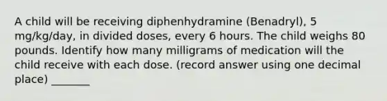 A child will be receiving diphenhydramine (Benadryl), 5 mg/kg/day, in divided doses, every 6 hours. The child weighs 80 pounds. Identify how many milligrams of medication will the child receive with each dose. (record answer using one decimal place) _______