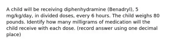 A child will be receiving diphenhydramine (Benadryl), 5 mg/kg/day, in divided doses, every 6 hours. The child weighs 80 pounds. Identify how many milligrams of medication will the child receive with each dose. (record answer using one decimal place)