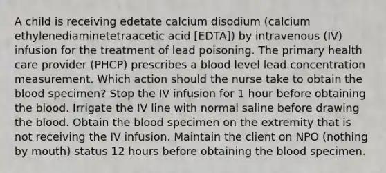 A child is receiving edetate calcium disodium (calcium ethylenediaminetetraacetic acid [EDTA]) by intravenous (IV) infusion for the treatment of lead poisoning. The primary health care provider (PHCP) prescribes a blood level lead concentration measurement. Which action should the nurse take to obtain <a href='https://www.questionai.com/knowledge/k7oXMfj7lk-the-blood' class='anchor-knowledge'>the blood</a> specimen? Stop the IV infusion for 1 hour before obtaining the blood. Irrigate the IV line with normal saline before drawing the blood. Obtain the blood specimen on the extremity that is not receiving the IV infusion. Maintain the client on NPO (nothing by mouth) status 12 hours before obtaining the blood specimen.