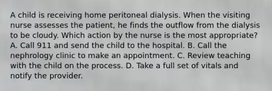 A child is receiving home peritoneal dialysis. When the visiting nurse assesses the patient, he finds the outflow from the dialysis to be cloudy. Which action by the nurse is the most appropriate? A. Call 911 and send the child to the hospital. B. Call the nephrology clinic to make an appointment. C. Review teaching with the child on the process. D. Take a full set of vitals and notify the provider.