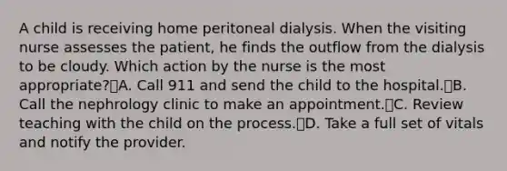 A child is receiving home peritoneal dialysis. When the visiting nurse assesses the patient, he finds the outflow from the dialysis to be cloudy. Which action by the nurse is the most appropriate?A. Call 911 and send the child to the hospital.B. Call the nephrology clinic to make an appointment.C. Review teaching with the child on the process.D. Take a full set of vitals and notify the provider.