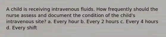 A child is receiving intravenous fluids. How frequently should the nurse assess and document the condition of the child's intravenous site? a. Every hour b. Every 2 hours c. Every 4 hours d. Every shift