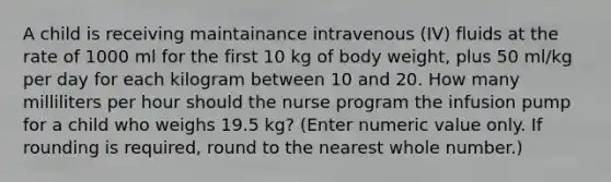 A child is receiving maintainance intravenous (IV) fluids at the rate of 1000 ml for the first 10 kg of body weight, plus 50 ml/kg per day for each kilogram between 10 and 20. How many milliliters per hour should the nurse program the infusion pump for a child who weighs 19.5 kg? (Enter numeric value only. If rounding is required, round to the nearest whole number.)