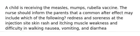 A child is receiving the measles, mumps, rubella vaccine. The nurse should inform the parents that a common after effect may include which of the following? redness and soreness at the injection site skin rash and itching muscle weakness and difficulty in walking nausea, vomiting, and diarrhea