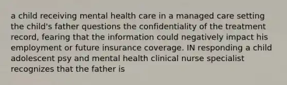 a child receiving mental health care in a managed care setting the child's father questions the confidentiality of the treatment record, fearing that the information could negatively impact his employment or future insurance coverage. IN responding a child adolescent psy and mental health clinical nurse specialist recognizes that the father is