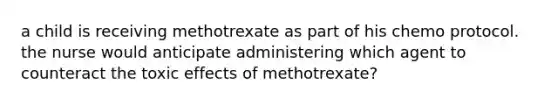 a child is receiving methotrexate as part of his chemo protocol. the nurse would anticipate administering which agent to counteract the toxic effects of methotrexate?