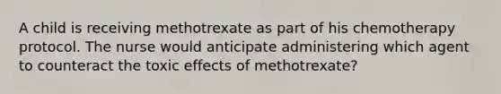 A child is receiving methotrexate as part of his chemotherapy protocol. The nurse would anticipate administering which agent to counteract the toxic effects of methotrexate?