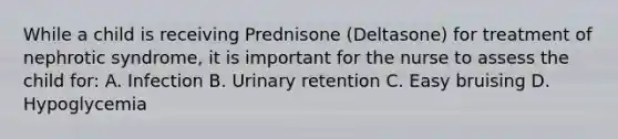 While a child is receiving Prednisone (Deltasone) for treatment of nephrotic syndrome, it is important for the nurse to assess the child for: A. Infection B. Urinary retention C. Easy bruising D. Hypoglycemia