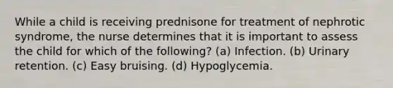 While a child is receiving prednisone for treatment of nephrotic syndrome, the nurse determines that it is important to assess the child for which of the following? (a) Infection. (b) Urinary retention. (c) Easy bruising. (d) Hypoglycemia.