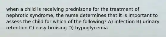 when a child is receiving prednisone for the treatment of nephrotic syndrome, the nurse determines that it is important to assess the child for which of the following? A) infection B) urinary retention C) easy bruising D) hypoglycemia