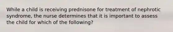 While a child is receiving prednisone for treatment of nephrotic syndrome, the nurse determines that it is important to assess the child for which of the following?