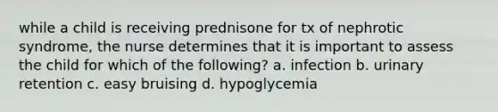 while a child is receiving prednisone for tx of nephrotic syndrome, the nurse determines that it is important to assess the child for which of the following? a. infection b. urinary retention c. easy bruising d. hypoglycemia