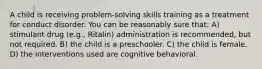 A child is receiving problem-solving skills training as a treatment for conduct disorder. You can be reasonably sure that: A) stimulant drug (e.g., Ritalin) administration is recommended, but not required. B) the child is a preschooler. C) the child is female. D) the interventions used are cognitive behavioral.