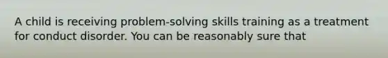 A child is receiving problem-solving skills training as a treatment for conduct disorder. You can be reasonably sure that