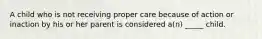 A child who is not receiving proper care because of action or inaction by his or her parent is considered a(n) _____ child.