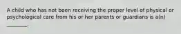 A child who has not been receiving the proper level of physical or psychological care from his or her parents or guardians is a(n) ________.