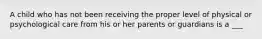 A child who has not been receiving the proper level of physical or psychological care from his or her parents or guardians is a ___