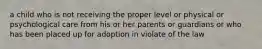 a child who is not receiving the proper level or physical or psychological care from his or her parents or guardians or who has been placed up for adoption in violate of the law