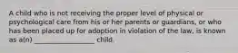 A child who is not receiving the proper level of physical or psychological care from his or her parents or guardians, or who has been placed up for adoption in violation of the law, is known as a(n) __________________ child.