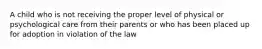 A child who is not receiving the proper level of physical or psychological care from their parents or who has been placed up for adoption in violation of the law