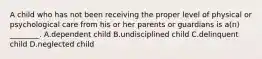 A child who has not been receiving the proper level of physical or psychological care from his or her parents or guardians is​ a(n) ________. A.dependent child B.undisciplined child C.delinquent child D.neglected child