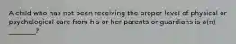 A child who has not been receiving the proper level of physical or psychological care from his or her parents or guardians is a(n) ________?