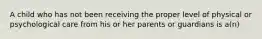 A child who has not been receiving the proper level of physical or psychological care from his or her parents or guardians is a(n)