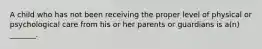 A child who has not been receiving the proper level of physical or psychological care from his or her parents or guardians is a(n) _______.