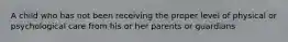 A child who has not been receiving the proper level of physical or psychological care from his or her parents or guardians