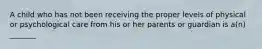 A child who has not been receiving the proper levels of physical or psychological care from his or her parents or guardian is a(n) _______