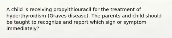 A child is receiving propylthiouracil for the treatment of hyperthyroidism (Graves disease). The parents and child should be taught to recognize and report which sign or symptom immediately?