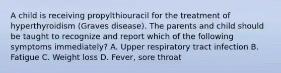 A child is receiving propylthiouracil for the treatment of hyperthyroidism (Graves disease). The parents and child should be taught to recognize and report which of the following symptoms immediately? A. Upper respiratory tract infection B. Fatigue C. Weight loss D. Fever, sore throat