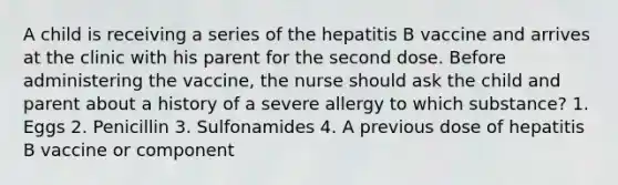 A child is receiving a series of the hepatitis B vaccine and arrives at the clinic with his parent for the second dose. Before administering the vaccine, the nurse should ask the child and parent about a history of a severe allergy to which substance? 1. Eggs 2. Penicillin 3. Sulfonamides 4. A previous dose of hepatitis B vaccine or component