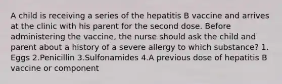 A child is receiving a series of the hepatitis B vaccine and arrives at the clinic with his parent for the second dose. Before administering the vaccine, the nurse should ask the child and parent about a history of a severe allergy to which substance? 1. Eggs 2.Penicillin 3.Sulfonamides 4.A previous dose of hepatitis B vaccine or component