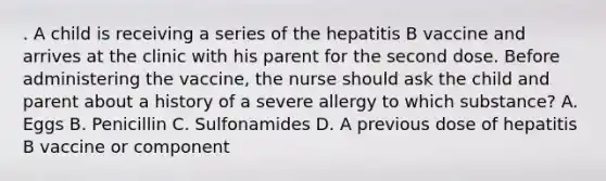 . A child is receiving a series of the hepatitis B vaccine and arrives at the clinic with his parent for the second dose. Before administering the vaccine, the nurse should ask the child and parent about a history of a severe allergy to which substance? A. Eggs B. Penicillin C. Sulfonamides D. A previous dose of hepatitis B vaccine or component