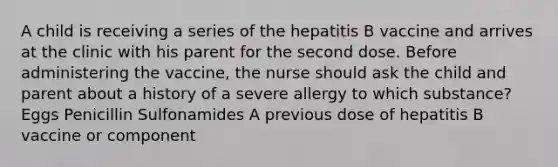 A child is receiving a series of the hepatitis B vaccine and arrives at the clinic with his parent for the second dose. Before administering the vaccine, the nurse should ask the child and parent about a history of a severe allergy to which substance? Eggs Penicillin Sulfonamides A previous dose of hepatitis B vaccine or component