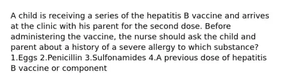 A child is receiving a series of the hepatitis B vaccine and arrives at the clinic with his parent for the second dose. Before administering the vaccine, the nurse should ask the child and parent about a history of a severe allergy to which substance? 1.Eggs 2.Penicillin 3.Sulfonamides 4.A previous dose of hepatitis B vaccine or component