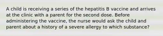 A child is receiving a series of the hepatitis B vaccine and arrives at the clinic with a parent for the second dose. Before administering the vaccine, the nurse would ask the child and parent about a history of a severe allergy to which substance?