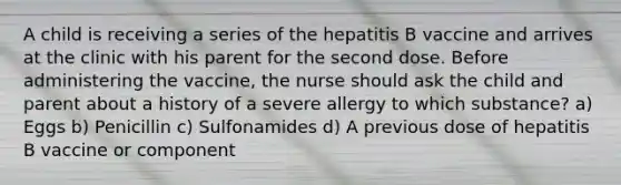 A child is receiving a series of the hepatitis B vaccine and arrives at the clinic with his parent for the second dose. Before administering the vaccine, the nurse should ask the child and parent about a history of a severe allergy to which substance? a) Eggs b) Penicillin c) Sulfonamides d) A previous dose of hepatitis B vaccine or component