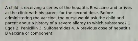 A child is receiving a series of the hepatitis B vaccine and arrives at the clinic with his parent for the second dose. Before administering the vaccine, the nurse would ask the child and parent about a history of a severe allergy to which substance? 1. Eggs 2. Penicillin 3. Sulfonamides 4. A previous dose of hepatitis B vaccine or component