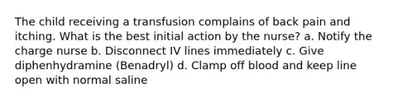 The child receiving a transfusion complains of back pain and itching. What is the best initial action by the nurse? a. Notify the charge nurse b. Disconnect IV lines immediately c. Give diphenhydramine (Benadryl) d. Clamp off blood and keep line open with normal saline