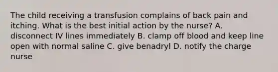 The child receiving a transfusion complains of back pain and itching. What is the best initial action by the nurse? A. disconnect IV lines immediately B. clamp off blood and keep line open with normal saline C. give benadryl D. notify the charge nurse