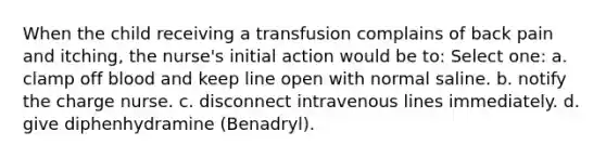 When the child receiving a transfusion complains of back pain and itching, the nurse's initial action would be to: Select one: a. clamp off blood and keep line open with normal saline. b. notify the charge nurse. c. disconnect intravenous lines immediately. d. give diphenhydramine (Benadryl).