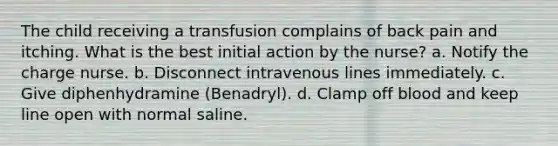 The child receiving a transfusion complains of back pain and itching. What is the best initial action by the nurse? a. Notify the charge nurse. b. Disconnect intravenous lines immediately. c. Give diphenhydramine (Benadryl). d. Clamp off blood and keep line open with normal saline.