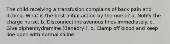 The child receiving a transfusion complains of back pain and itching. What is the best initial action by the nurse? a. Notify the charge nurse. b. Disconnect intravenous lines immediately. c. Give diphenhydramine (Benadryl). d. Clamp off blood and keep line open with normal saline