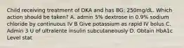 Child receiving treatment of DKA and has BG: 250mg/dL. Which action should be taken? A. admin 5% dextrose in 0.9% sodium chloride by continuous IV B Give potassium as rapid IV bolus C. Admin 3 U of ultralente insulin subcutaneously D. Obtain HbA1c Level stat